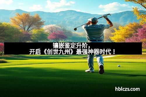 镶嵌鉴定升阶，开启《创世九州》最强神器时代！