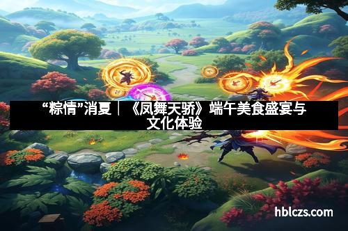 “粽情”消夏｜《凤舞天骄》端午美食盛宴与文化体验